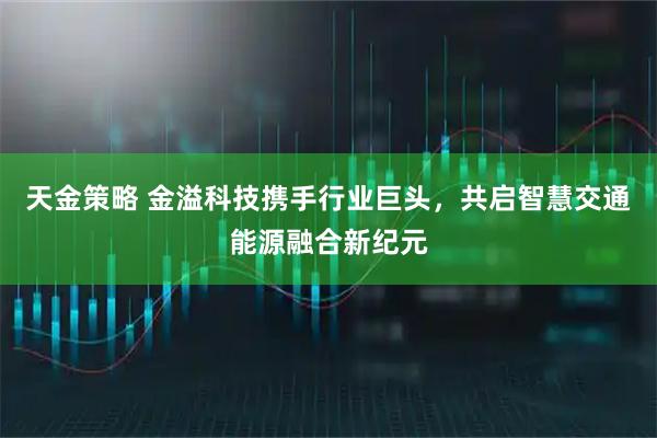 天金策略 金溢科技携手行业巨头，共启智慧交通能源融合新纪元