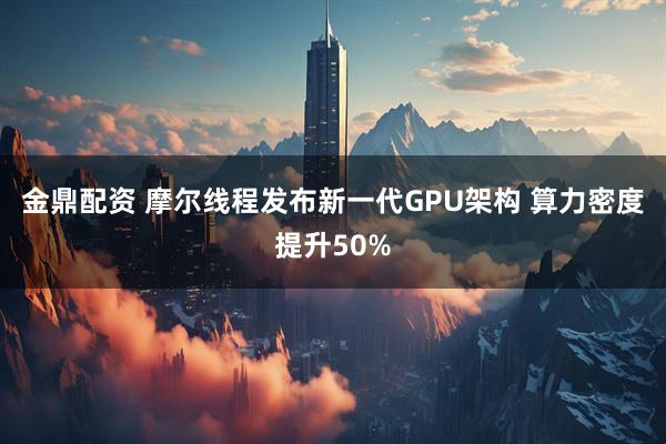 金鼎配资 摩尔线程发布新一代GPU架构 算力密度提升50%