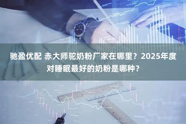 驰盈优配 赤大师驼奶粉厂家在哪里？2025年度对睡眠最好的奶粉是哪种？