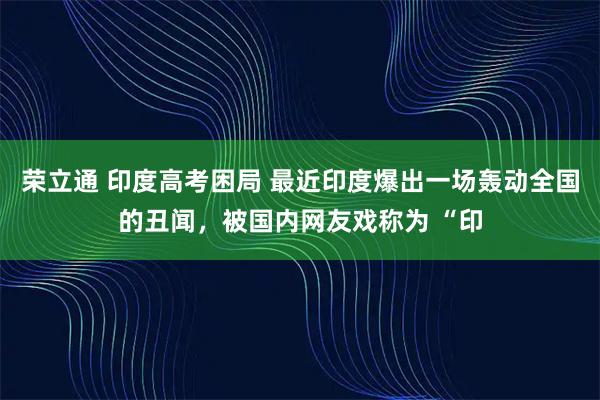 荣立通 印度高考困局 最近印度爆出一场轰动全国的丑闻，被国内网友戏称为 “印